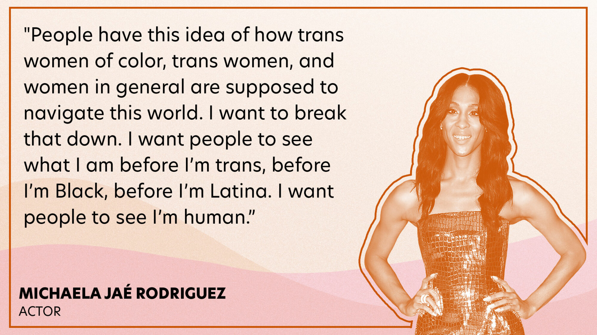 "People have this idea of how trans women of color, trans women, and women in general are supposed to navigate this world. I want to break that down. I want people to see what I am before I’m trans, before I’m Black, before I’m Latina. I want people to see I’m human."