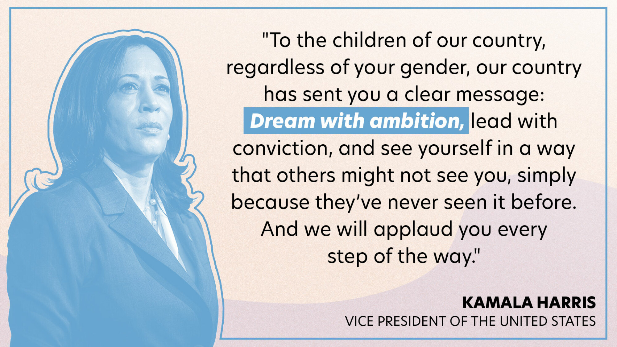 "​​To the children of our country, regardless of your gender, our country has sent you a clear message: Dream with ambition, lead with conviction, and see yourself in a way that others might not see you, simply because they’ve never seen it before. And we will applaud you every step of the way."
