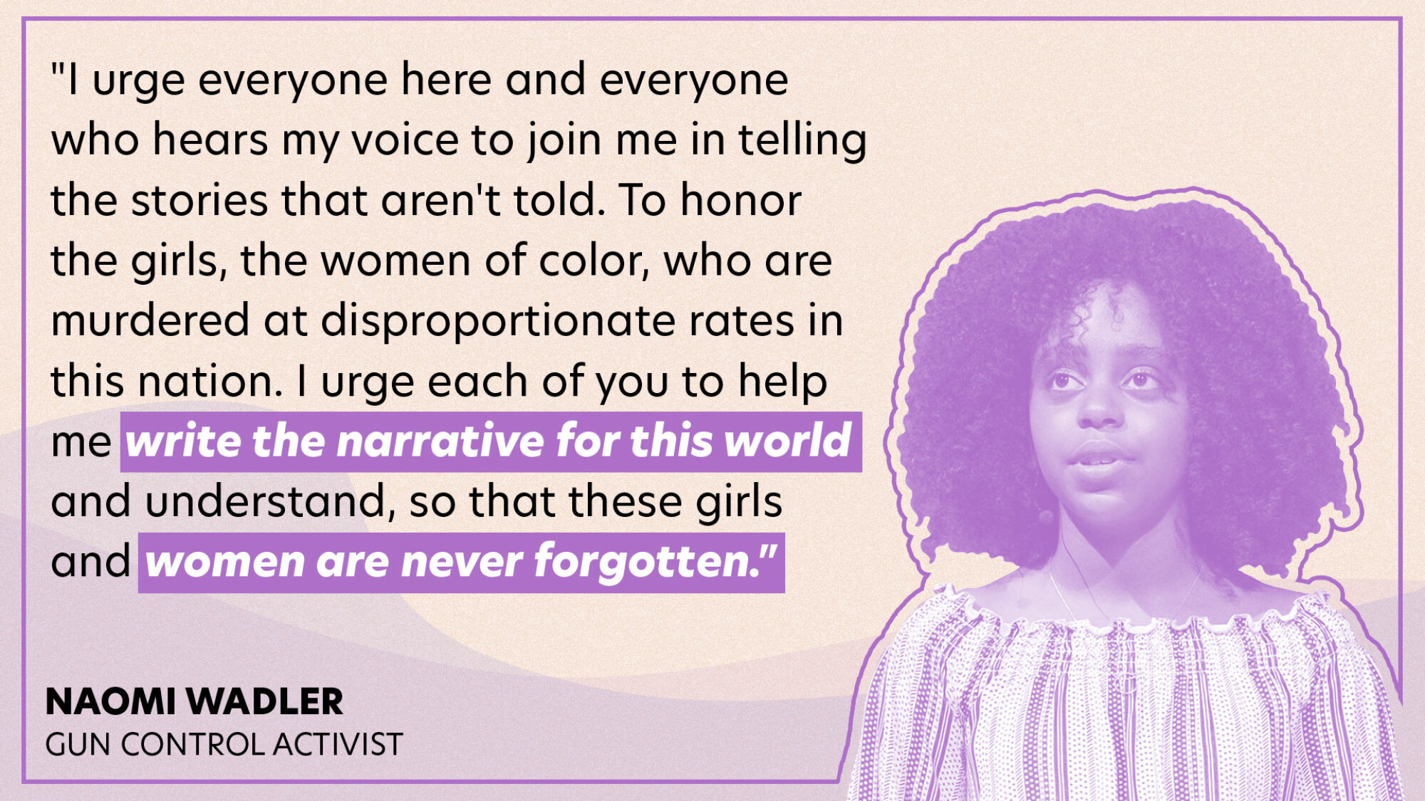 "I urge everyone here and everyone who hears my voice to join me in telling the stories that aren't told. To honor the girls, the women of color, who are murdered at disproportionate rates in this nation. I urge each of you to help me write the narrative for this world and understand, so that these girls and women are never forgotten."